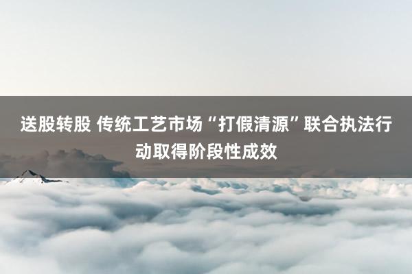 送股转股 传统工艺市场“打假清源”联合执法行动取得阶段性成效