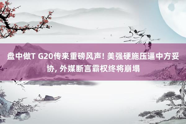 盘中做T G20传来重磅风声! 美强硬施压逼中方妥协, 外媒断言霸权终将崩塌