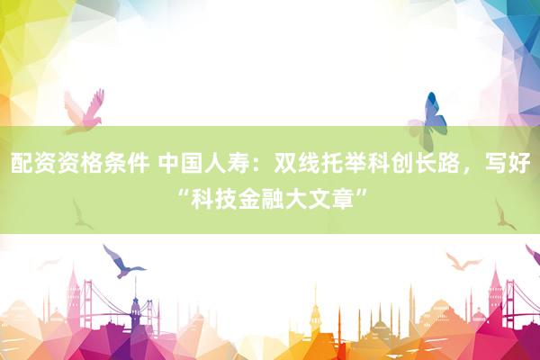 配资资格条件 中国人寿：双线托举科创长路，写好“科技金融大文章”