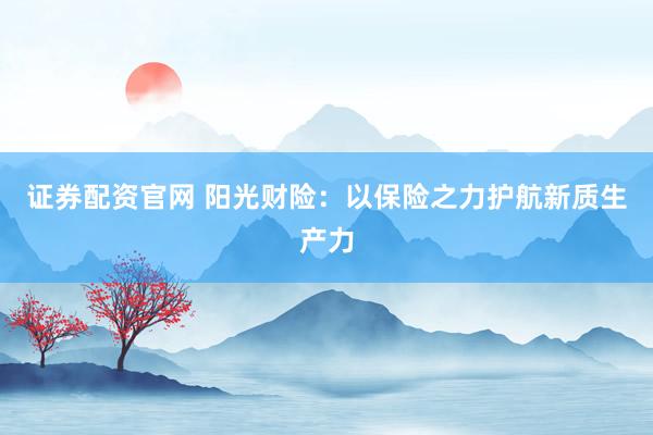 证券配资官网 阳光财险：以保险之力护航新质生产力