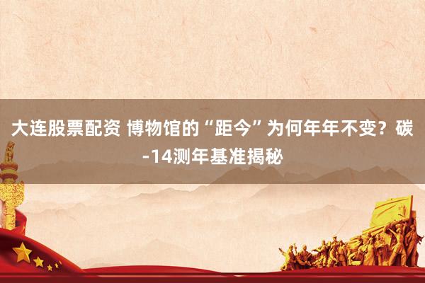 大连股票配资 博物馆的“距今”为何年年不变？碳-14测年基准揭秘