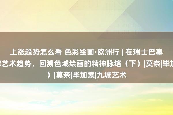 上涨趋势怎么看 色彩绘画·欧洲行 | 在瑞士巴塞尔，直面全球艺术趋势，回溯色域绘画的精神脉络（下）|莫奈|毕加索|九城艺术
