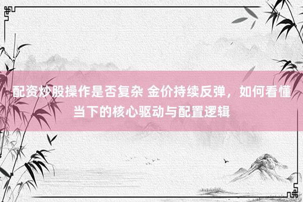 配资炒股操作是否复杂 金价持续反弹，如何看懂当下的核心驱动与配置逻辑