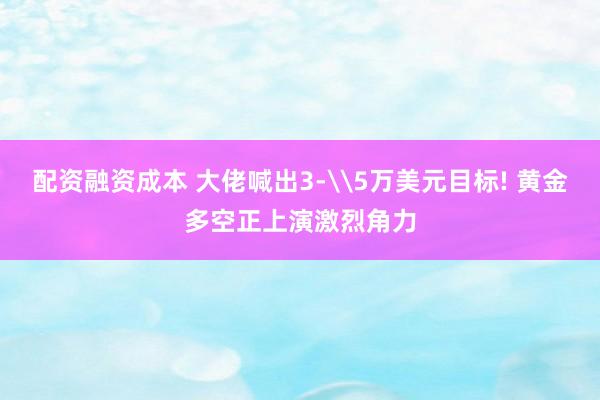 配资融资成本 大佬喊出3‐\5万美元目标! 黄金多空正上演激烈角力