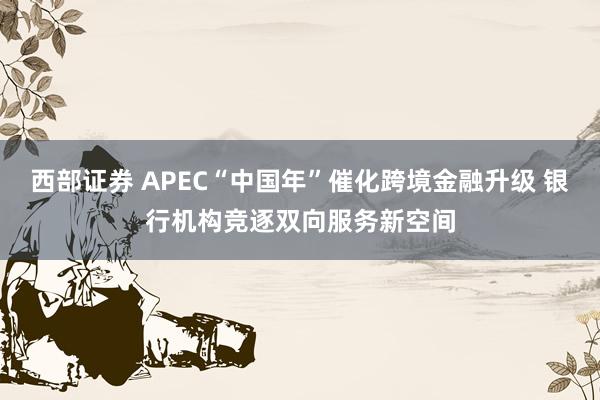 西部证券 APEC“中国年”催化跨境金融升级 银行机构竞逐双向服务新空间