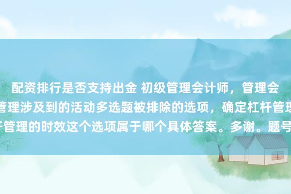 配资排行是否支持出金 初级管理会计师，管理会计概论篇第六章，杠杆管理涉及到的活动多选题被排除的选项，确定杠杆管理的时效这个选项属于哪个具体答案。多谢。题号27〔自我总结导图版〕