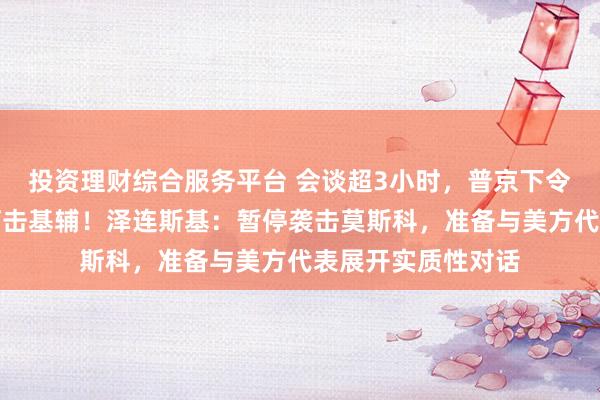 投资理财综合服务平台 会谈超3小时，普京下令，未来三天停止打击基辅！泽连斯基：暂停袭击莫斯科，准备与美方代表展开实质性对话