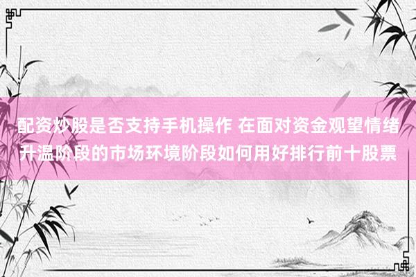 配资炒股是否支持手机操作 在面对资金观望情绪升温阶段的市场环境阶段如何用好排行前十股票
