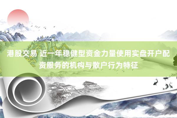 港股交易 近一年稳健型资金力量使用实盘开户配资服务的机构与散户行为特征
