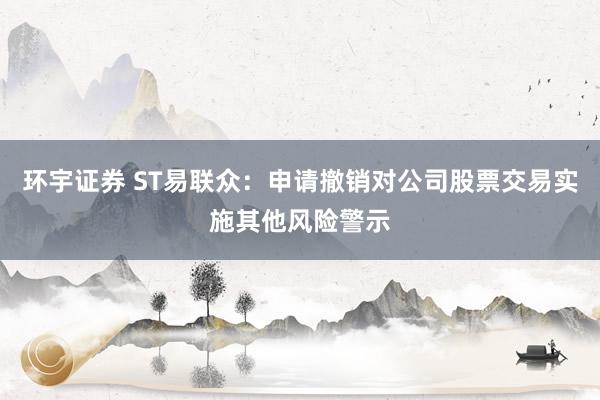 环宇证券 ST易联众：申请撤销对公司股票交易实施其他风险警示