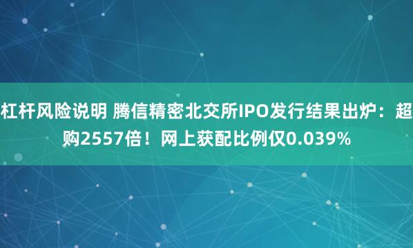 杠杆风险说明 腾信精密北交所IPO发行结果出炉：超购2557倍！网上获配比例仅0.039%