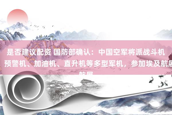 是否建议配资 国防部确认：中国空军将派战斗机、预警机、加油机、直升机等多型军机，参加埃及航展