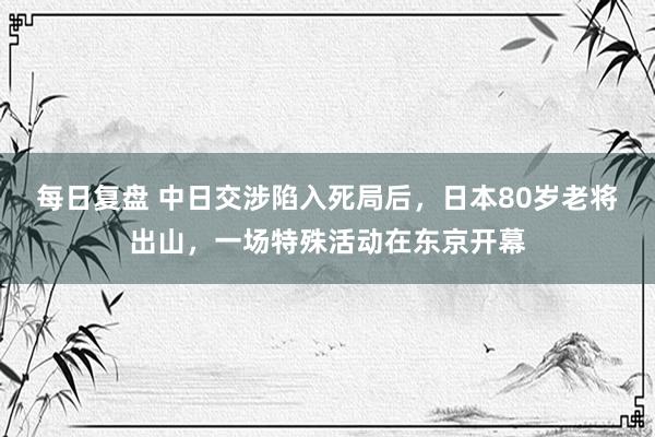 每日复盘 中日交涉陷入死局后，日本80岁老将出山，一场特殊活动在东京开幕