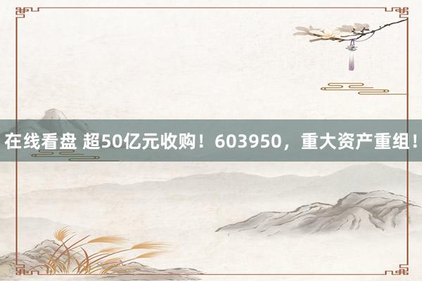 在线看盘 超50亿元收购！603950，重大资产重组！