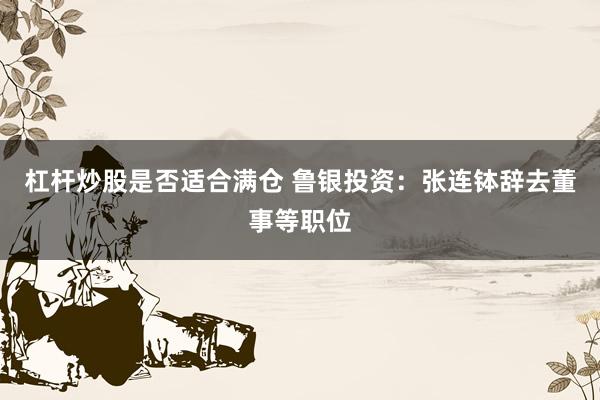 杠杆炒股是否适合满仓 鲁银投资：张连钵辞去董事等职位