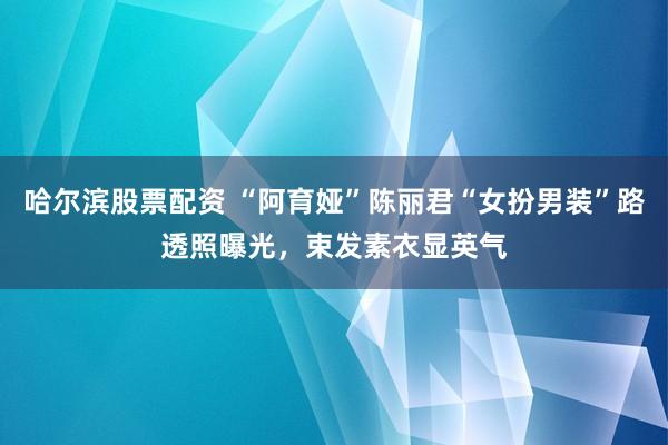 哈尔滨股票配资 “阿育娅”陈丽君“女扮男装”路透照曝光，束发素衣显英气