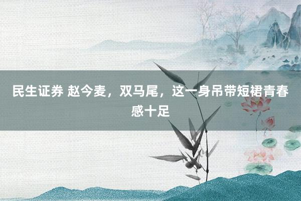 民生证券 赵今麦，双马尾，这一身吊带短裙青春感十足