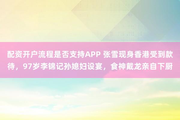 配资开户流程是否支持APP 张雪现身香港受到款待，97岁李锦记孙媳妇设宴，食神戴龙亲自下厨