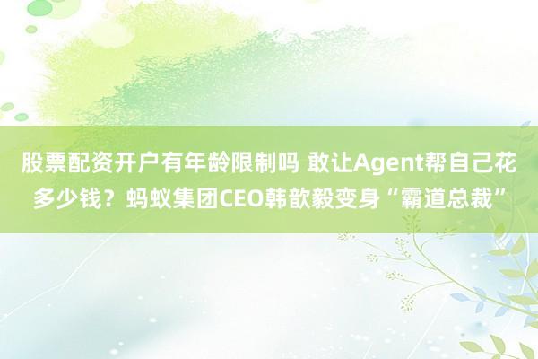 股票配资开户有年龄限制吗 敢让Agent帮自己花多少钱？蚂蚁集团CEO韩歆毅变身“霸道总裁”