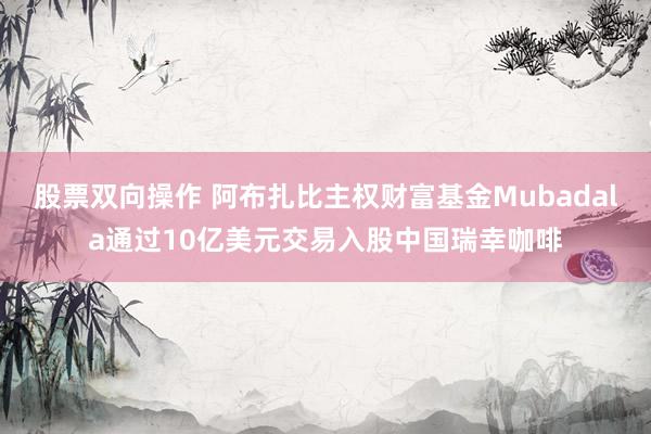 股票双向操作 阿布扎比主权财富基金Mubadala通过10亿美元交易入股中国瑞幸咖啡