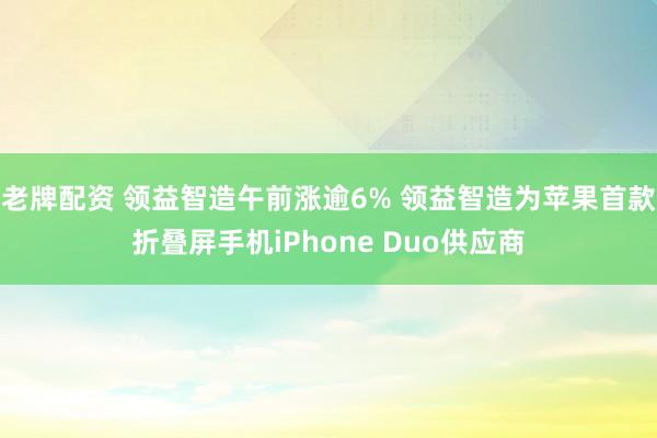 老牌配资 领益智造午前涨逾6% 领益智造为苹果首款折叠屏手机iPhone Duo供应商