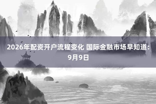 2026年配资开户流程变化 国际金融市场早知道：9月9日