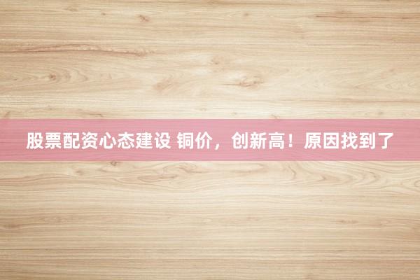 股票配资心态建设 铜价，创新高！原因找到了