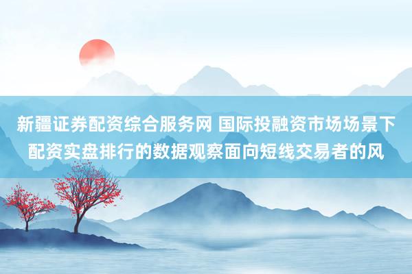 新疆证券配资综合服务网 国际投融资市场场景下配资实盘排行的数据观察面向短线交易者的风