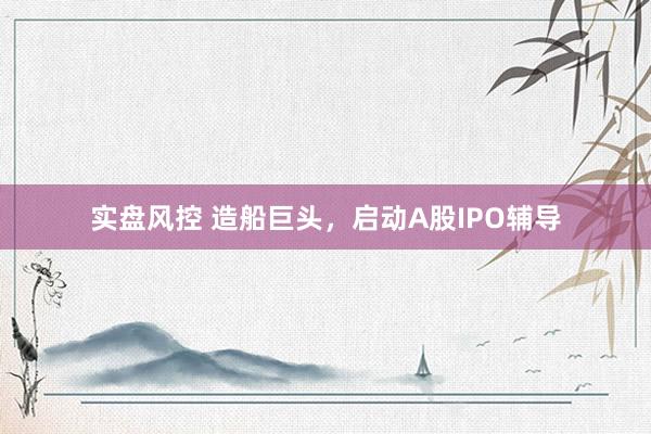 实盘风控 造船巨头，启动A股IPO辅导