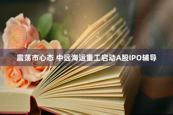 震荡市心态 中远海运重工启动A股IPO辅导