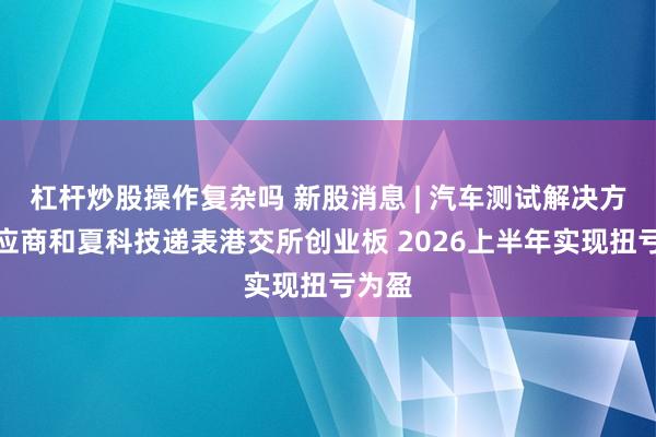 杠杆炒股操作复杂吗 新股消息 | 汽车测试解决方案供应商和夏科技递表港交所创业板 2026上半年实现扭亏为盈