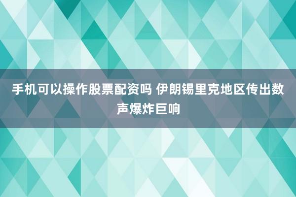 手机可以操作股票配资吗 伊朗锡里克地区传出数声爆炸巨响
