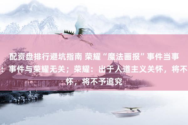 配资盘排行避坑指南 荣耀“魔法画报”事件当事人澄清：事件与荣耀无关；荣耀：出于人道主义关怀，将不予追究