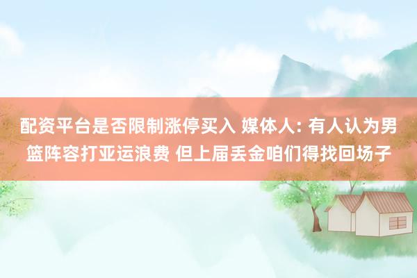 配资平台是否限制涨停买入 媒体人: 有人认为男篮阵容打亚运浪费 但上届丢金咱们得找回场子