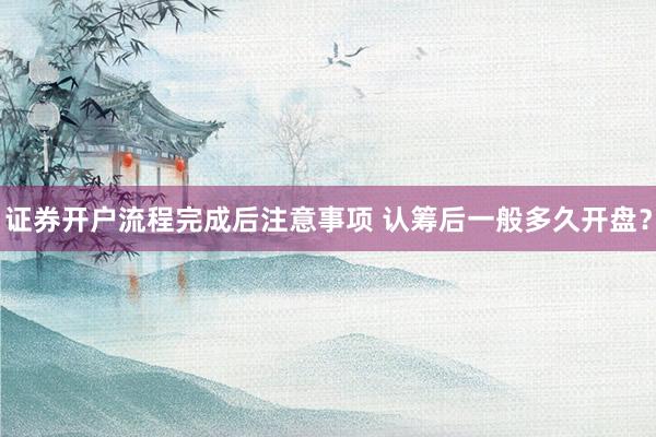 证券开户流程完成后注意事项 认筹后一般多久开盘？