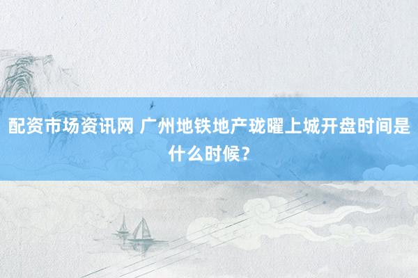 配资市场资讯网 广州地铁地产珑曜上城开盘时间是什么时候？