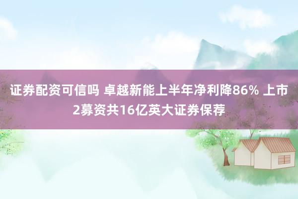 证券配资可信吗 卓越新能上半年净利降86% 上市2募资共16亿英大证券保荐