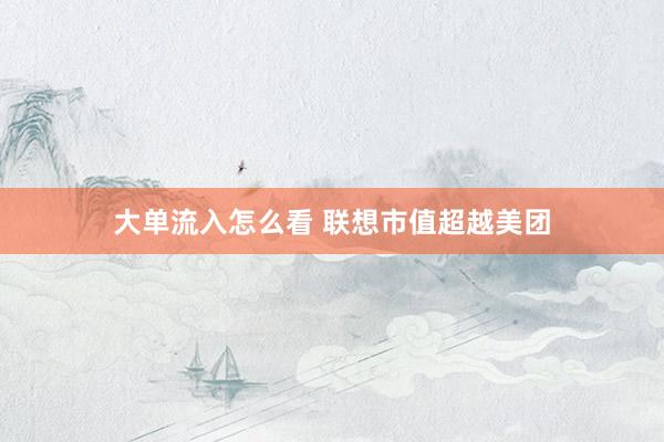 大单流入怎么看 联想市值超越美团