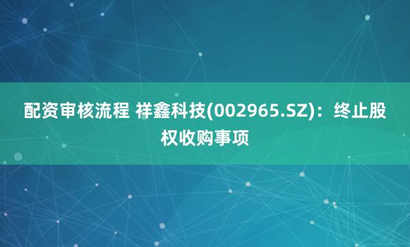 配资审核流程 祥鑫科技(002965.SZ):终止股权收购事项