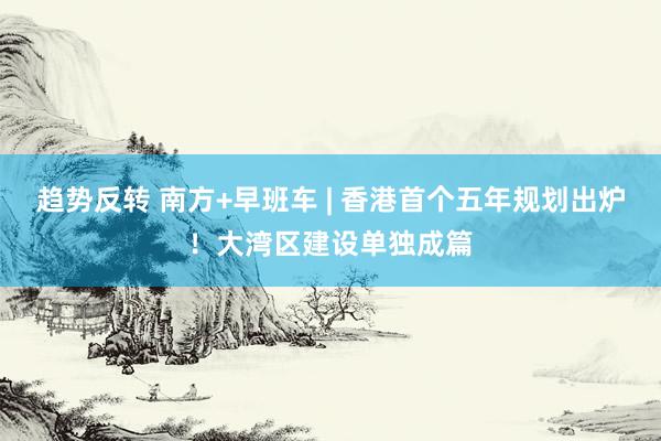 趋势反转 南方+早班车 | 香港首个五年规划出炉！大湾区建设单独成篇