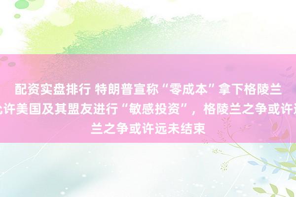 配资实盘排行 特朗普宣称“零成本”拿下格陵兰岛，仅允许美国及其盟友进行“敏感投资”，格陵兰之争或许远未结束