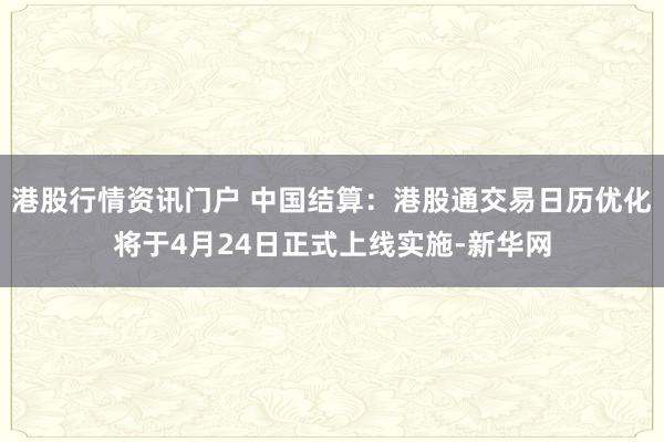 港股行情资讯门户 中国结算:港股通交易日历优化将于4月24日正式上线实施-新华网
