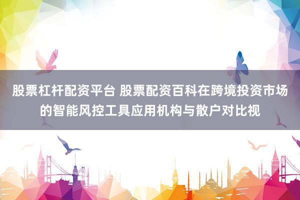 股票杠杆配资平台 股票配资百科在跨境投资市场的智能风控工具应用机构与散户对比视