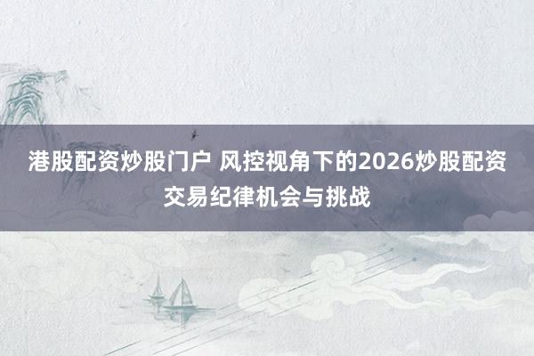 港股配资炒股门户 风控视角下的2026炒股配资交易纪律机会与挑战