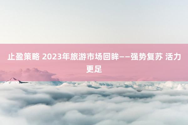 止盈策略 2023年旅游市场回眸——强势复苏 活力更足