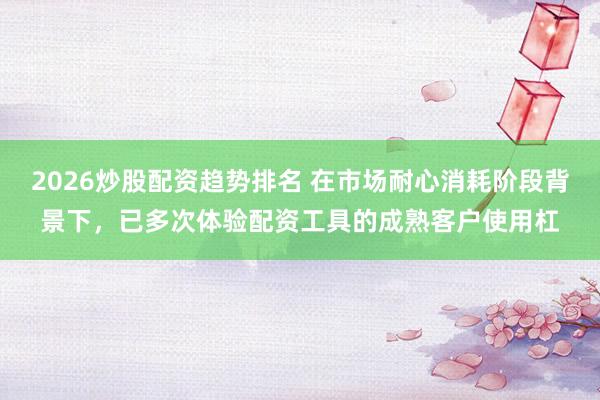 2026炒股配资趋势排名 在市场耐心消耗阶段背景下，已多次体验配资工具的成熟客户使用杠
