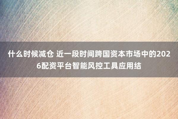 什么时候减仓 近一段时间跨国资本市场中的2026配资平台智能风控工具应用结