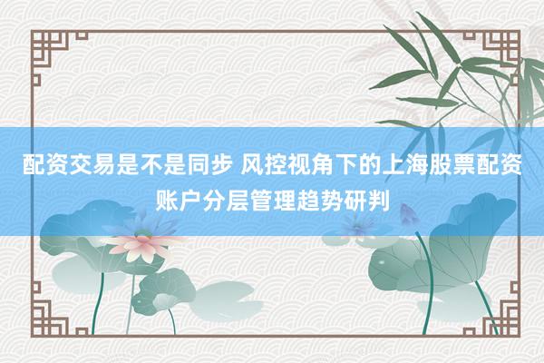 配资交易是不是同步 风控视角下的上海股票配资账户分层管理趋势研判
