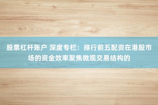 股票杠杆账户 深度专栏：排行前五配资在港股市场的资金效率聚焦微观交易结构的