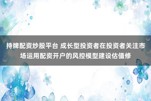 持牌配资炒股平台 成长型投资者在投资者关注市场运用配资开户的风控模型建设估值修